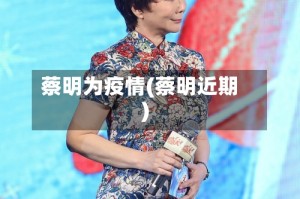 蔡明为疫情(蔡明近期)