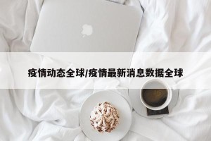 疫情动态全球/疫情最新消息数据全球