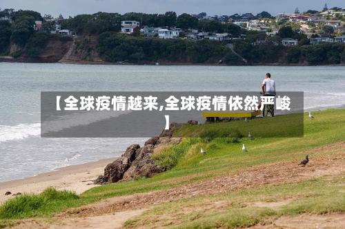 【全球疫情越来,全球疫情依然严峻】-第1张图片