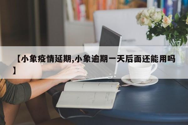 【小象疫情延期,小象逾期一天后面还能用吗】
